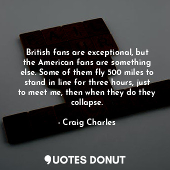 British fans are exceptional, but the American fans are something else. Some of them fly 500 miles to stand in line for three hours, just to meet me, then when they do they collapse.