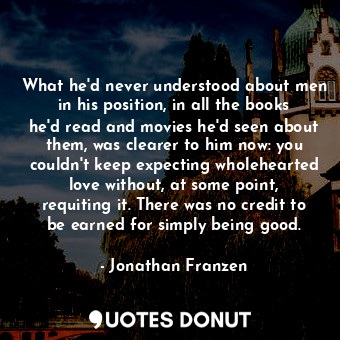 What he'd never understood about men in his position, in all the books he'd read and movies he'd seen about them, was clearer to him now: you couldn't keep expecting wholehearted love without, at some point, requiting it. There was no credit to be earned for simply being good.