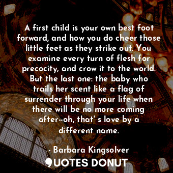 A first child is your own best foot forward, and how you do cheer those little feet as they strike out. You examine every turn of flesh for precocity, and crow it to the world. But the last one: the baby who trails her scent like a flag of surrender through your life when there will be no more coming after--oh, that' s love by a different name.