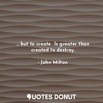  ... but to create  Is greater than created to destroy.... - John Milton - Quotes Donut