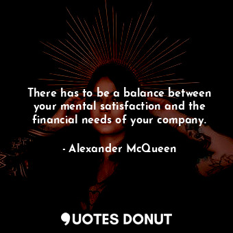 There has to be a balance between your mental satisfaction and the financial needs of your company.