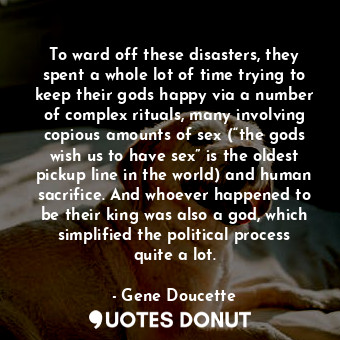 To ward off these disasters, they spent a whole lot of time trying to keep their gods happy via a number of complex rituals, many involving copious amounts of sex (“the gods wish us to have sex” is the oldest pickup line in the world) and human sacrifice. And whoever happened to be their king was also a god, which simplified the political process quite a lot.