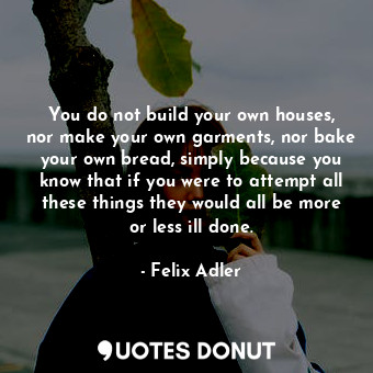 You do not build your own houses, nor make your own garments, nor bake your own bread, simply because you know that if you were to attempt all these things they would all be more or less ill done.