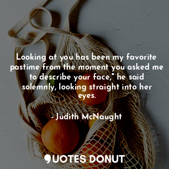 Looking at you has been my favorite pastime from the moment you asked me to describe your face," he said solemnly, looking straight into her eyes.