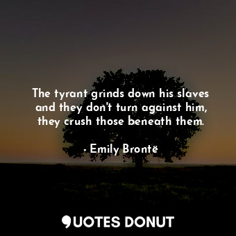 The tyrant grinds down his slaves and they don't turn against him, they crush those beneath them.