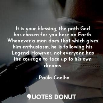 It is your blessing, the path God has chosen for you here on Earth. Whenever a man does that which gives him enthusiasm, he is following his Legend. However, not everyone has the courage to face up to his own dreams.