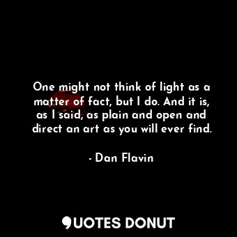 One might not think of light as a matter of fact, but I do. And it is, as I said, as plain and open and direct an art as you will ever find.