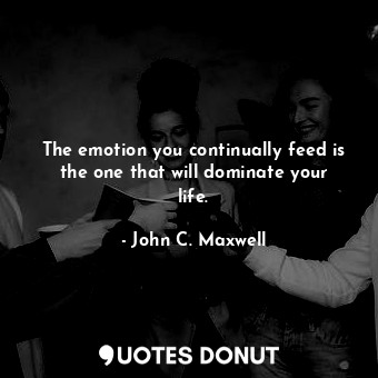 The emotion you continually feed is the one that will dominate your life.