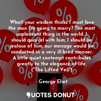 What! your wisdom thinks I must love the man I'm going to marry? The most unpleasant thing in the world. I should quarrel with him; I should be jealous of him; our menage would be conducted in a very ill-bred manner. A little quiet contempt contributes greatly to the elegance of life. ("The Lifted Veil")