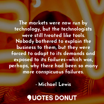 The markets were now run by technology, but the technologists were still treated like tools. Nobody bothered to explain the business to them, but they were forced to adapt to its demands and exposed to its failures—which was, perhaps, why there had been so many more conspicuous failures.
