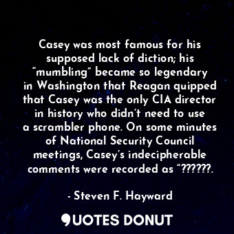 Casey was most famous for his supposed lack of diction; his “mumbling” became so legendary in Washington that Reagan quipped that Casey was the only CIA director in history who didn’t need to use a scrambler phone. On some minutes of National Security Council meetings, Casey’s indecipherable comments were recorded as “??????.