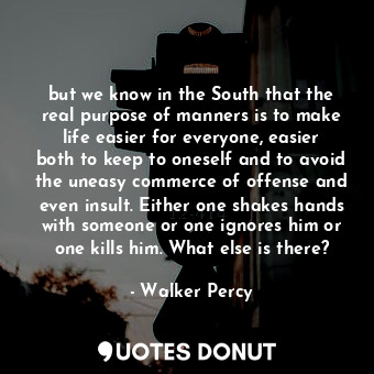 but we know in the South that the real purpose of manners is to make life easier for everyone, easier both to keep to oneself and to avoid the uneasy commerce of offense and even insult. Either one shakes hands with someone or one ignores him or one kills him. What else is there?