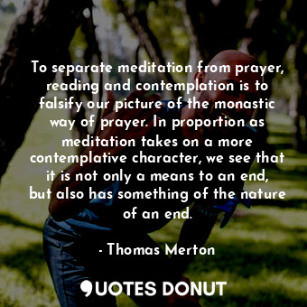 To separate meditation from prayer, reading and contemplation is to falsify our picture of the monastic way of prayer. In proportion as meditation takes on a more contemplative character, we see that it is not only a means to an end, but also has something of the nature of an end.