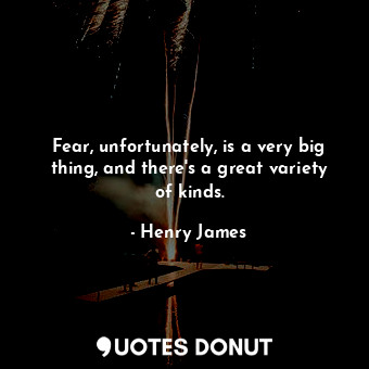 Fear, unfortunately, is a very big thing, and there's a great variety of kinds.