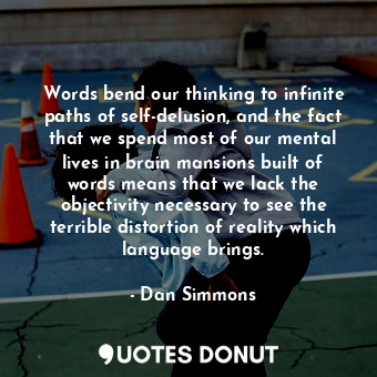 Words bend our thinking to infinite paths of self-delusion, and the fact that we spend most of our mental lives in brain mansions built of words means that we lack the objectivity necessary to see the terrible distortion of reality which language brings.