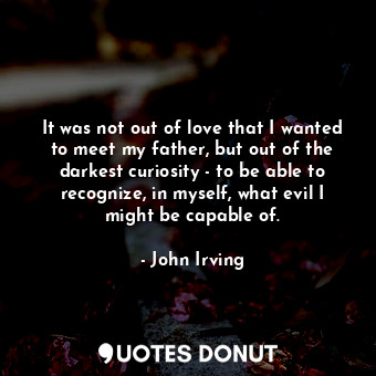  It was not out of love that I wanted to meet my father, but out of the darkest c... - John Irving - Quotes Donut