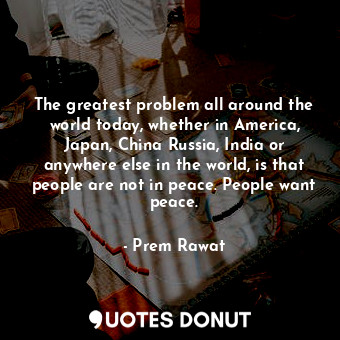 The greatest problem all around the world today, whether in America, Japan, China Russia, India or anywhere else in the world, is that people are not in peace. People want peace.