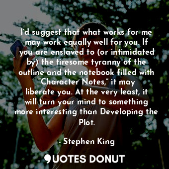 I’d suggest that what works for me may work equally well for you. If you are enslaved to (or intimidated by) the tiresome tyranny of the outline and the notebook filled with “Character Notes,” it may liberate you. At the very least, it will turn your mind to something more interesting than Developing the Plot.