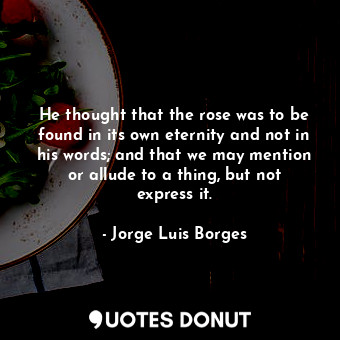 He thought that the rose was to be found in its own eternity and not in his words; and that we may mention or allude to a thing, but not express it.