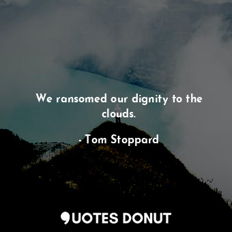We ransomed our dignity to the clouds.