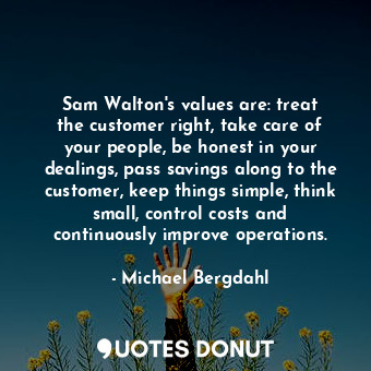 Sam Walton&#39;s values are: treat the customer right, take care of your people, be honest in your dealings, pass savings along to the customer, keep things simple, think small, control costs and continuously improve operations.