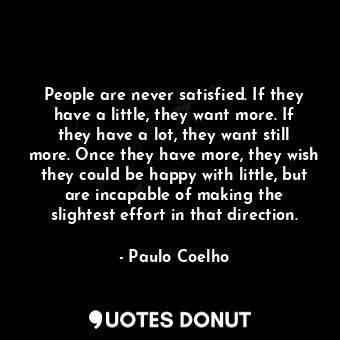 People are never satisfied. If they have a little, they want more. If they have a lot, they want still more. Once they have more, they wish they could be happy with little, but are incapable of making the slightest effort in that direction.