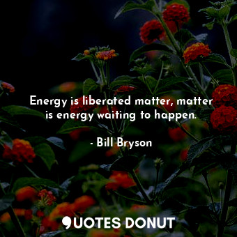 Energy is liberated matter, matter is energy waiting to happen.