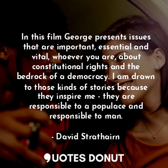 In this film George presents issues that are important, essential and vital, whoever you are, about constitutional rights and the bedrock of a democracy. I am drawn to those kinds of stories because they inspire me - they are responsible to a populace and responsible to man.