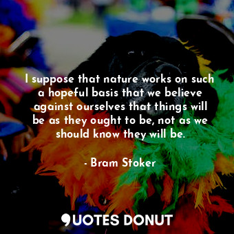 I suppose that nature works on such a hopeful basis that we believe against ourselves that things will be as they ought to be, not as we should know they will be.