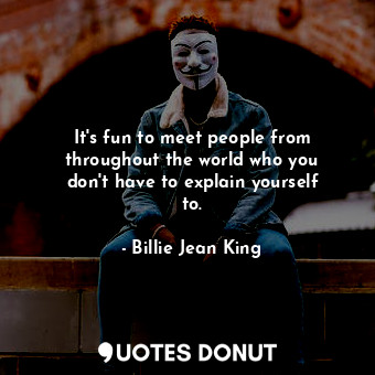 It&#39;s fun to meet people from throughout the world who you don&#39;t have to explain yourself to.