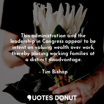 This administration and the leadership in Congress appear to be intent on valuin... - Tim Bishop - Quotes Donut