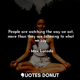 People are watching the way we act, more than they are listening to what we say.