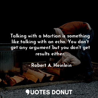 Talking with a Martian is something like talking with an echo. You don't get any argument but you don't get results either.
