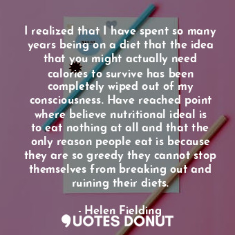 I realized that I have spent so many years being on a diet that the idea that you might actually need calories to survive has been completely wiped out of my consciousness. Have reached point where believe nutritional ideal is to eat nothing at all and that the only reason people eat is because they are so greedy they cannot stop themselves from breaking out and ruining their diets.
