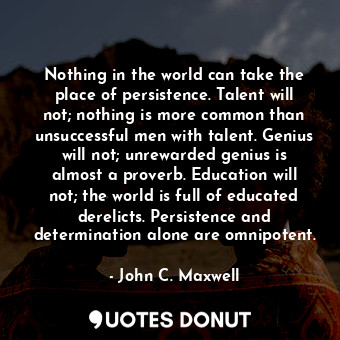 Nothing in the world can take the place of persistence. Talent will not; nothing is more common than unsuccessful men with talent. Genius will not; unrewarded genius is almost a proverb. Education will not; the world is full of educated derelicts. Persistence and determination alone are omnipotent.