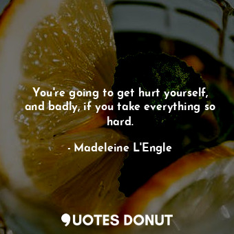 You're going to get hurt yourself, and badly, if you take everything so hard.