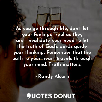 As you go through life, don’t let your feelings—real as they are—invalidate your need to let the truth of God’s words guide your thinking. Remember that the path to your heart travels through your mind. Truth matters.
