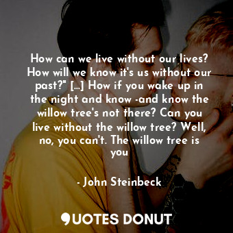 How can we live without our lives? How will we know it's us without our past?" [...] How if you wake up in the night and know -and know the willow tree's not there? Can you live without the willow tree? Well, no, you can't. The willow tree is you