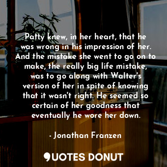 Patty knew, in her heart, that he was wrong in his impression of her. And the mistake she went to go on to make, the really big life mistake, was to go along with Walter's version of her in spite of knowing that it wasn't right. He seemed so certain of her goodness that eventually he wore her down.