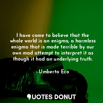 I have come to believe that the whole world is an enigma, a harmless enigma that is made terrible by our own mad attempt to interpret it as though it had an underlying truth.