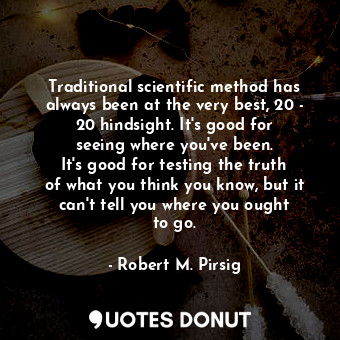 Traditional scientific method has always been at the very best, 20 - 20 hindsight. It&#39;s good for seeing where you&#39;ve been. It&#39;s good for testing the truth of what you think you know, but it can&#39;t tell you where you ought to go.