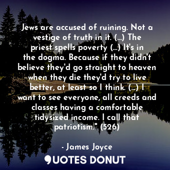 Jews are accused of ruining. Not a vestige of truth in it. (...) The priest spells poverty (...) It's in the dogma. Because if they didn't believe they'd go straight to heaven when they die they'd try to live better, at least so I think. (...) I want to see everyone, all creeds and classes having a comfortable tidysized income. I call that patriotism." (526)