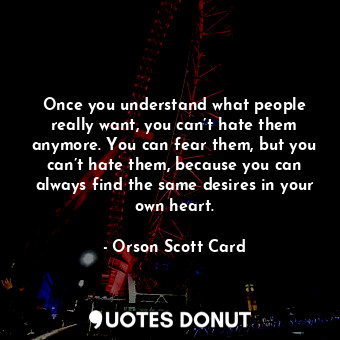 Once you understand what people really want, you can’t hate them anymore. You can fear them, but you can’t hate them, because you can always find the same desires in your own heart.