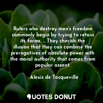 Rulers who destroy men's freedom commonly begin by trying to retain its forms. ... They cherish the illusion that they can combine the prerogatives of absolute power with the moral authority that comes from popular assent.