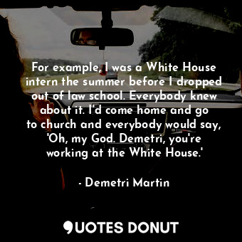 For example, I was a White House intern the summer before I dropped out of law school. Everybody knew about it. I&#39;d come home and go to church and everybody would say, &#39;Oh, my God. Demetri, you&#39;re working at the White House.&#39;