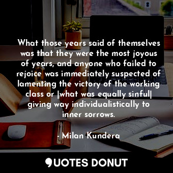 What those years said of themselves was that they were the most joyous of years, and anyone who failed to rejoice was immediately suspected of lamenting the victory of the working class or |what was equally sinful| giving way individualistically to inner sorrows.