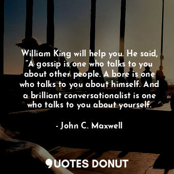 William King will help you. He said, “A gossip is one who talks to you about other people. A bore is one who talks to you about himself. And a brilliant conversationalist is one who talks to you about yourself.