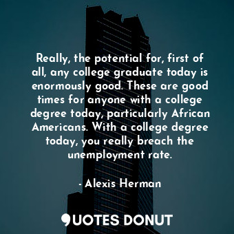 Really, the potential for, first of all, any college graduate today is enormously good. These are good times for anyone with a college degree today, particularly African Americans. With a college degree today, you really breach the unemployment rate.