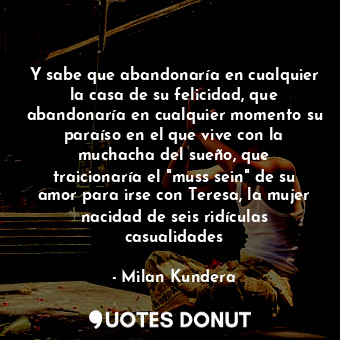 Y sabe que abandonaría en cualquier la casa de su felicidad, que abandonaría en cualquier momento su paraíso en el que vive con la muchacha del sueño, que traicionaría el "muss sein" de su amor para irse con Teresa, la mujer nacidad de seis ridículas casualidades