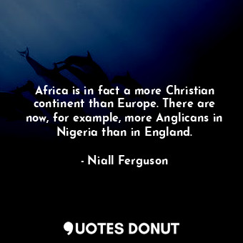 Africa is in fact a more Christian continent than Europe. There are now, for example, more Anglicans in Nigeria than in England.